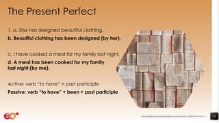 The Present Perfect
1. a. She has designed beautiful clothing.
b. Beautiful clothing has been designed (by her).
c. I have cooked a meal for my family last night.
d. A meal has been cooked for my family
last night (by me).
Active: verb “to have” + past participle
Passive: verb “to have” + been + past participle
28https://pixabay.com/photos/books-pages-story-stories-notes-1245690/ shared under CC0
 