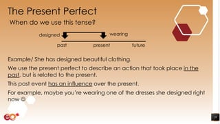 The Present Perfect
Example/ She has designed beautiful clothing.
We use the present perfect to describe an action that took place in the
past, but is related to the present.
This past event has an influence over the present.
For example, maybe you’re wearing one of the dresses she designed right
now 
29
When do we use this tense?
wearing
presentpast future
designed
 