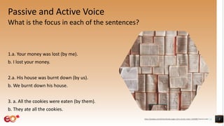 Passive and Active Voice
What is the focus in each of the sentences?
1.a. Your money was lost (by me).
b. I lost your money.
2.a. His house was burnt down (by us).
b. We burnt down his house.
3. a. All the cookies were eaten (by them).
b. They ate all the cookies.
3https://pixabay.com/photos/books-pages-story-stories-notes-1245690/ shared under CC0
 