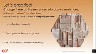 Let’s practice!
Change these active sentences into passive sentences.
Active: verb “to have” + past participle
Passive: verb “to have” + been + past participle verb
1. I have fixed my computer.
2. The dog has broken my sunglasses.
3. He has received a letter each Monday.
30https://pixabay.com/photos/books-pages-story-stories-notes-1245690/ shared under CC0
 