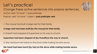 Let’s practice!
Change these active sentences into passive sentences.
Active: verb “to have” + past participle
Passive: verb “to have” + been + past participle verb
1. The mouse had built a large nest for their family.
A large nest had been built (by the mouse) for their family.
2. Everett had stopped at Superstore on his way to church.
Superstore had been stopped at (by Everett)on the way to church.
3. She had burnt her hand on the stove while making tomato sauce.
Her hand had been burnt (by her) on the stove while making tomato sauce.
36https://pixabay.com/photos/books-pages-story-stories-notes-1245690/ shared under CC0
 