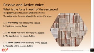 Passive and Active Voice
What is the focus in each of the sentences?
The passive voice focuses on what the action is.
The active voice focus on who did the action, the actor.
1. a. Your money was lost (by me). Passive
b. I lost your money. Active
2. a. His house was burnt down (by us). Passive
b. We burnt down his house. Active
3. a. All the cookies were eaten (by them). Passive
b. They ate all the cookies. Active
4https://pixabay.com/photos/books-pages-story-stories-notes-1245690/ shared under CC0
 