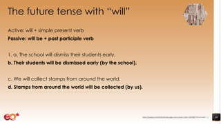 The future tense with “will”
Active: will + simple present verb
Passive: will be + past participle verb
1. a. The school will dismiss their students early.
b. Their students will be dismissed early (by the school).
c. We will collect stamps from around the world.
d. Stamps from around the world will be collected (by us).
40https://pixabay.com/photos/books-pages-story-stories-notes-1245690/ shared under CC0
 