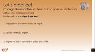 Let’s practice!
Change these active sentences into passive sentences.
Active: will + simple present verb
Passive: will be + past participle verb
1. The pool will close their doors at 10 pm.
2. Deepa will study English.
3. Brigitte will draw cartoons in black and white.
41https://pixabay.com/photos/books-pages-story-stories-notes-1245690/ shared under CC0
 