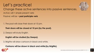 Let’s practice!
Change these active sentences into passive sentences.
Active: will + simple present verb
Passive: will be + past participle verb
1. The pool will close their doors at 10 pm.
Their doors will be closed at 10 pm (by the pool).
2. Deepa will study English.
English will be studied (by Deepa).
3. Brigitte will draw cartoons in black and white.
Cartoons will be drawn in black and white (by Brigitte).
42https://pixabay.com/photos/books-pages-story-stories-notes-1245690/ shared under CC0
 