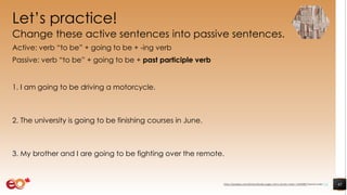 Let’s practice!
Change these active sentences into passive sentences.
Active: verb “to be” + going to be + -ing verb
Passive: verb “to be” + going to be + past participle verb
1. I am going to be driving a motorcycle.
2. The university is going to be finishing courses in June.
3. My brother and I are going to be fighting over the remote.
45https://pixabay.com/photos/books-pages-story-stories-notes-1245690/ shared under CC0
 