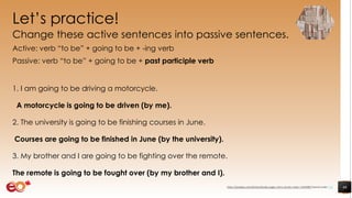 Let’s practice!
Change these active sentences into passive sentences.
Active: verb “to be” + going to be + -ing verb
Passive: verb “to be” + going to be + past participle verb
1. I am going to be driving a motorcycle.
A motorcycle is going to be driven (by me).
2. The university is going to be finishing courses in June.
Courses are going to be finished in June (by the university).
3. My brother and I are going to be fighting over the remote.
The remote is going to be fought over (by my brother and I).
46https://pixabay.com/photos/books-pages-story-stories-notes-1245690/ shared under CC0
 