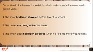 52
Please identify the tense of the verb in brackets, and complete the sentences in
passive voice.
4. The snow had been shoveled before I went to school.
5. The novel was being written by Steve.
6. The lunch pack had been prepared when he told me there was no class.
https://pixabay.com/photos/books-pages-story-stories-notes-1245690/ shared under CC0
 