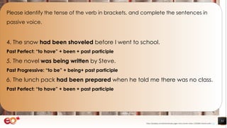 53
Please identify the tense of the verb in brackets, and complete the sentences in
passive voice.
4. The snow had been shoveled before I went to school.
Past Perfect: “to have” + been + past participle
5. The novel was being written by Steve.
Past Progressive: “to be” + being+ past participle
6. The lunch pack had been prepared when he told me there was no class.
Past Perfect: “to have” + been + past participle
https://pixabay.com/photos/books-pages-story-stories-notes-1245690/ shared under CC0
 