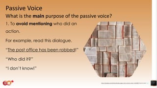 Passive Voice
What is the main purpose of the passive voice?
1. To avoid mentioning who did an
action.
For example, read this dialogue.
“The post office has been robbed!”
“Who did it?”
“I don’t know!”
7https://pixabay.com/photos/books-pages-story-stories-notes-1245690/ shared under CC0
 