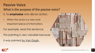 Passive Voice
What is the purpose of the passive voice?
2. To emphasize who did an action.
• When the actor is a new and
important piece of information.
For example, read this sentence.
This painting is very valuable because
it was painted by Van Gogh.
8https://pixabay.com/photos/books-pages-story-stories-notes-1245690/ shared under CC0
 