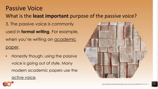 Passive Voice
What is the least important purpose of the passive voice?
3. The passive voice is commonly
used in formal writing. For example,
when you’re writing an academic
paper.
• Honestly though, using the passive
voice is going out of style. Many
modern academic papers use the
active voice.
9https://pixabay.com/photos/books-pages-story-stories-notes-1245690/ shared under CC0
 