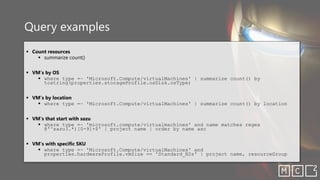 Query examples
▪ Count resources
▪ summarize count()
▪ VM’s by OS
▪ where type =~ 'Microsoft.Compute/virtualMachines' | summarize count() by
tostring(properties.storageProfile.osDisk.osType)
▪ VM’s by location
▪ where type =~ 'Microsoft.Compute/virtualMachines' | summarize count() by location
▪ VM’s that start with sazu
▪ where type =~ 'microsoft.compute/virtualmachines' and name matches regex
@'^sazu(.*)[0-9]+$' | project name | order by name asc
▪ VM’s with specific SKU
▪ where type =~ 'Microsoft.Compute/virtualMachines' and
properties.hardwareProfile.vmSize == 'Standard_B2s' | project name, resourceGroup
 