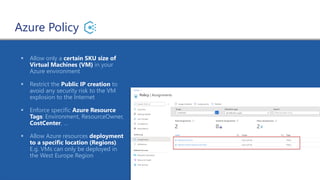 Azure Policy
▪ Allow only a certain SKU size of
Virtual Machines (VM) in your
Azure environment
▪ Restrict the Public IP creation to
avoid any security risk to the VM
explosion to the Internet
▪ Enforce specific Azure Resource
Tags: Environment, ResourceOwner,
CostCenter, …
▪ Allow Azure resources deployment
to a specific location (Regions).
E.g. VMs can only be deployed in
the West Europe Region
 