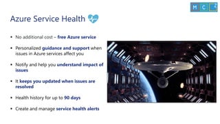 ▪ No additional cost – free Azure service
▪ Personalized guidance and support when
issues in Azure services affect you
▪ Notify and help you understand impact of
issues
▪ It keeps you updated when issues are
resolved
▪ Health history for up to 90 days
▪ Create and manage service health alerts
Azure Service Health
 