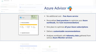Azure Advisor
▪ No additional cost – free Azure service
▪ Personalized best practices to optimize your Azure
workloads, like Cost recommendations
▪ One place to optimize all your Azure subscriptions
▪ Delivers customizable recommendations
▪ Analyses workloads with telemetry data gathered from
various Azure Monitor services
 