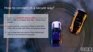 ▪ Never use a Public IP address (PIP) to connect via
RDP or SSH to an Azure IaaS VM -> Brute force
attacks
▪ Secure network connections: Point to Site (P2S
VPN), Site to Site (S2S VPN) and Express Route
▪ Use a Jump box with Just-In-Time VM Access
(JIT) for a secure hybrid connection
How to connect in a secure way?
 