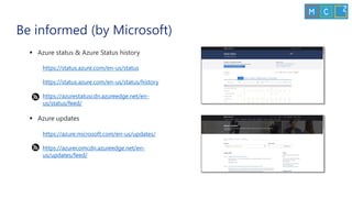 Be informed (by Microsoft)
▪ Azure status & Azure Status history
https://status.azure.com/en-us/status
https://status.azure.com/en-us/status/history
https://azurestatuscdn.azureedge.net/en-
us/status/feed/
▪ Azure updates
https://azure.microsoft.com/en-us/updates/
https://azurecomcdn.azureedge.net/en-
us/updates/feed/
 