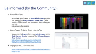 Be informed (by the Community)
▪ Azure Heat Map
Azure Heat Map is a set of auto-rebuilt charts to keep
you updated on Azure changes, news, stats. Public
updates, RSS channels and web pages are used as data
sources.
https://azurecharts.com/
▪ Azure Speed Test and Azure Latency Test
Measuring the latency from your web browser to the
Blob Storage Service in each of the Microsoft Azure
Data Centers
https://azurespeedtest.azurewebsites.net/
https://www.azurespeed.com/Azure/Latency
▪ @gregor_suttie / AzureResources
https://github.com/gsuttie/AzureResources/tree/master/Us
eful%20Links
 