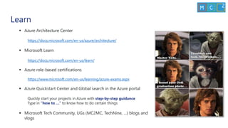 Learn
▪ Azure Architecture Center
https://docs.microsoft.com/en-us/azure/architecture/
▪ Microsoft Learn
https://docs.microsoft.com/en-us/learn/
▪ Azure role-based certifications
https://www.microsoft.com/en-us/learning/azure-exams.aspx
▪ Azure Quickstart Center and Global search in the Azure portal
Quickly start your projects in Azure with step-by-step guidance
Type in “how to …” to know how to do certain things
▪ Microsoft Tech Community, UGs (MC2MC, TechNine, …) blogs and
vlogs
 
