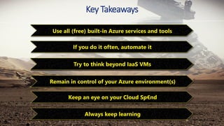 Key Takeaways
Always keep learning
Use all (free) built-in Azure services and tools
Try to think beyond IaaS VMs
Remain in control of your Azure environment(s)
Keep an eye on your Cloud Sp€nd
If you do it often, automate it
 