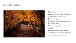 Spoon River Valley...
❖Scenic Drive
❖Starts at the Fulton county and carves its
way till it meets the Illinois River.
❖140 miles long drive
❖Abundance of natural beauty and forest-
lined paths all along.
❖Hues of orange, yellow, and green leaves
in the fall.
❖Annual fall festival held in October –
fun, food & entertainment provided by the
local vendors and community people
 