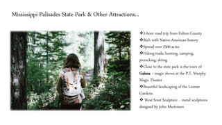 Mississippi Palisades State Park & Other Attractions...
❖2-hour road trip from Fulton County
❖Rich with Native-American history
❖Spread over 2500 acres
❖Hiking trails, hunting, camping,
picnicking, skiing
❖Close to the state park is the town of
Galena - magic shows at the P.T. Murphy
Magic Theater
❖Beautiful landscaping of the Linmar
Gardens.
❖ West Sreet Sculpture - metal sculptures
designed by John Martinson
 