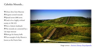 Cahokia Mounds...
❖3-hour drive from Shawnee
❖70 grass-covered mounds
❖Spread across 2000 acres.
❖Used to be a highly civilized
society in 700 A.D.
❖Now a historic landmark
❖The mounds are connected by a
154 steps staircase
❖Must-go for history buffs
❖True example of why Illinois is
known as the Prairie State
Image source : Ancient History Encyclopaedia
 