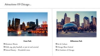 Attractions Of Chicago...
Grant Park
❖Miniature Illinois
❖Walk, jog, play baseball, or just sit and unwind
❖Natural Beauty – Wonderful views
Millennium Park
❖Art & Culture
❖Chicago Blues Festival
❖Art Institute of Chicago
 