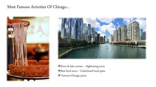 Most Famous Activities Of Chicago...
❖River & lake cruises – Sightseeing tours
❖Best food tours - Undisclosed local spots
❖ Famous Chicago pizza
 