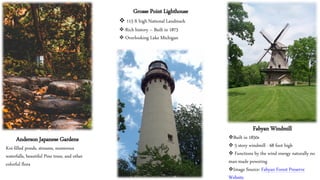Anderson Japanese Gardens
Koi-filled ponds, streams, numerous
waterfalls, beautiful Pine trees, and other
colorful flora
Grosse Point Lighthouse
❖ 113 ft high National Landmark
❖ Rich history – Built in 1873
❖ Overlooking Lake Michigan
Fabyan Windmill
❖Built in 1850s
❖ 5 story windmill - 68 foot high
❖ Functions by the wind energy naturally no
man-made powering
❖Image Source: Fabyan Forest Preserve
Website
 