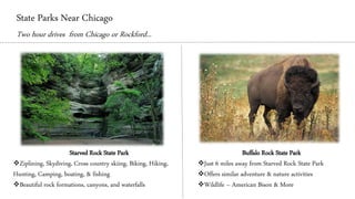 State Parks Near Chicago
Two hour drives from Chicago or Rockford...
Starved Rock State Park
❖Ziplining, Skydiving, Cross country skiing, Biking, Hiking,
Hunting, Camping, boating, & fishing
❖Beautiful rock formations, canyons, and waterfalls
Buffalo Rock State Park
❖Just 6 miles away from Starved Rock State Park
❖Offers similar adventure & nature activities
❖Wildlife – American Bison & More
 