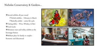 Nicholas Conservatory & Gardens...
❖Several exhibits all year round
✓Orchid exhibits – February to March
✓Butterfly exhibit – entire life cycle
❖Tasting tables – Wine, Whiskey, & Beer
❖Food trucks
❖Miniature train and trolley exhibits at the
Sinnisippi Station
❖Brilliant place for family or couples -
Romantic and Educational
 