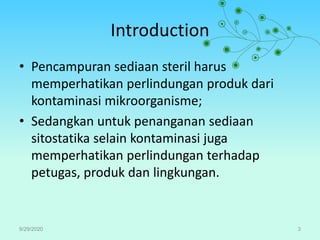 Introduction
• Pencampuran sediaan steril harus
memperhatikan perlindungan produk dari
kontaminasi mikroorganisme;
• Sedangkan untuk penanganan sediaan
sitostatika selain kontaminasi juga
memperhatikan perlindungan terhadap
petugas, produk dan lingkungan.
9/29/2020 3
 
