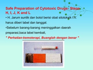 Safe Preparation of Cytotoxic Drugs- Steps
H, I, J, K and L
• H. Jarum suntik dan botol berisi obat sitotoksik I.V.
harus diberi label dan tanggal.
•Sebelum barang-barang meninggalkan daerah
preparasi,baca label kembali,
" Perhatian-kemoterapi, Buanglah dengan benar ".
 