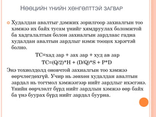 НӨӨЦИЙН ҮНИЙН ХӨНГӨЛТТЭЙ ЗАГВАР
 Худалдан авалтыг дэмжих зорилгоор захиалгын тоо
хэмжээ их байх тусам үнийг хямдруулах боломжтой
ба хадгалалтын болон захиалгын зардлаас гадна
худалдан авалтын зардлыг нэмж тооцох хэрэгтэй
болно.
TC=хад зар + зах зар + худ ав зар
TC=(Q/2)*H + (D/Q)*S + P*D
Энэ тохиолдолд оновчтой захиалгын тоо хэмжээ
өөрчлөгдөхгүй. Учир нь зөвхөн худалдан авалтын
зардал нь тогтмол хэмжээгээр нийт зардлыг ихэсгэнэ.
Үнийн өөрчлөлт бүрд нийт зардлын хэмжээ өөр байх
ба үнэ буурах бүрд нийт зардал буурна.
 