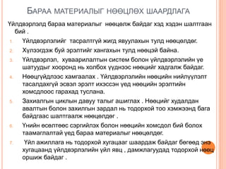 БАРАА МАТЕРИАЛЫГ НӨӨЦЛӨХ ШААРДЛАГА
Үйлдвэрлэлд бараа материалыг нөөцөлж байдаг хэд хэдэн шалтгаан
бий .
1. Үйлдвэрлэлийг тасралтгүй жигд явуулахын тулд нөөцөлдөг.
2. Хүлээгдэж буй эрэлтийг хангахын тулд нөөцэй байна.
3. Үйлдвэрлэл, хуваарилалтын систем болон үйлдвэрлэлийн үе
шатуудыг хооронд нь холбох үүднээс нөөцийг хадгалж байдаг.
4. Нөөцгүйдлээс хамгаалах . Үйлдвэрлэлийн нөөцийн нийлүүлэлт
тасалдахгүй эсвэл эрэлт ихэссэн үед нөөцийн эрэлтийн
хомсдлоос гарахад туслана.
5. Захиалгын циклын давуу талыг ашиглах . Нөөцийг худалдан
авалтын болон захилгын зардал нь тодорхой тоо хэмжээнд бага
байдгаас шалтгаалж нөөцөлдөг .
6. Үнийн өсөлтөөс сэргийлэх болон нөөцийн хомсдол бий болох
таамаглалтай үед бараа материалыг нөөцөлдөг.
7. Үйл ажиллага нь тодорхой хугацааг шаардаж байдаг бөгөөд энэ
хугацаанд үйлдвэрлэлийн үйл явц , дамжлагуудад тодорхой нөөц
оршиж байдаг .
 