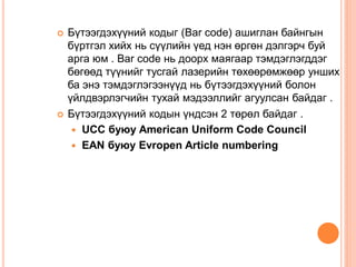  Бүтээгдэхүүний кодыг (Bar code) ашиглан байнгын
бүртгэл хийх нь сүүлийн үед нэн өргөн дэлгэрч буй
арга юм . Bar code нь доорх маягаар тэмдэглэгддэг
бөгөөд түүнийг тусгай лазерийн төхөөрөмжөөр унших
ба энэ тэмдэглэгээнүүд нь бүтээгдэхүүний болон
үйлдвэрлэгчийн тухай мэдээллийг агуулсан байдаг .
 Бүтээгдэхүүний кодын үндсэн 2 төрөл байдаг .
 UCC буюу American Uniform Code Council
 EAN буюу Evropen Article numbering
 