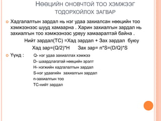 НӨӨЦИЙН ОНОВЧТОЙ ТОО ХЭМЖЭЭГ
ТОДОРХОЙЛОХ ЗАГВАР
 Хадгалалтын зардал нь нэг удаа захиалсан нөөцийн тоо
хэмжээнээс шууд хамаарна . Харин захиалгын зардал нь
захиалгын тоо хэмжээнээс урвуу хамааралтай байна .
Нийт зардал(TC) =Хад зардал + Зах зардал буюу
Хад зар=(Q/2)*H Зах зар= n*S=(D/Q)*S
 Үүнд : Q- нэг удаа захиаллах хэмжээ
D- шаардлагатай нөөцийн эрэлт
H- нэгжийн хадгалалтын зардал
S-нэг удаагийн захиалгын зардал
n-захиалгын тоо
TC-нийт зардал
 