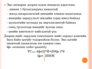 Энэ загварыг доорхи хэдэн нөхцөлд хэрэглэнэ.
- зөвхөн 1 бүтээгдэхүүнд хамаатай
- жилд шаардлагатай нөөцийн хэмжээ мэдэгдэхэд
- нөөцийн зарцуулалт жилийн турш жигд байхад
- хүлээлгийн хугацаа нь өөрчлөгдөхгүй байхад
- ганц түгээлтээр нөөцийг хүлээн авах
- үнийн хөнгөлөлт хийгдээгүй үед
Дээрхи нийт зардлын томъёоноос нийт зардал хамгийн
бага байх цэгийг тодорхойлж болно. Энэ цэгийг
оновчтой захиалгын тоо хэмжээ гэнэ.
Qo- economic order quantity
TCmin= (Qo/2)*H+(D/Qo )*S
Qo= 2DS/H
 