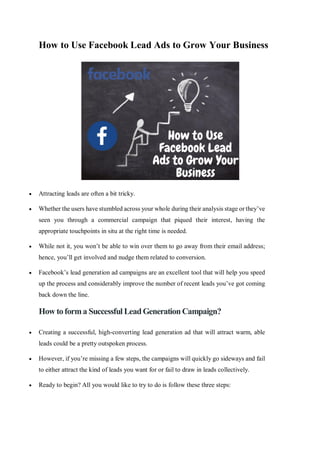 How to Use Facebook Lead Ads to Grow Your Business
 Attracting leads are often a bit tricky.
 Whether the users have stumbled across your whole during their analysis stage or they’ve
seen you through a commercial campaign that piqued their interest, having the
appropriate touchpoints in situ at the right time is needed.
 While not it, you won’t be able to win over them to go away from their email address;
hence, you’ll get involved and nudge them related to conversion.
 Facebook’s lead generation ad campaigns are an excellent tool that will help you speed
up the process and considerably improve the number of recent leads you’ve got coming
back down the line.
How toforma Successful LeadGenerationCampaign?
 Creating a successful, high-converting lead generation ad that will attract warm, able
leads could be a pretty outspoken process.
 However, if you’re missing a few steps, the campaigns will quickly go sideways and fail
to either attract the kind of leads you want for or fail to draw in leads collectively.
 Ready to begin? All you would like to try to do is follow these three steps:
 