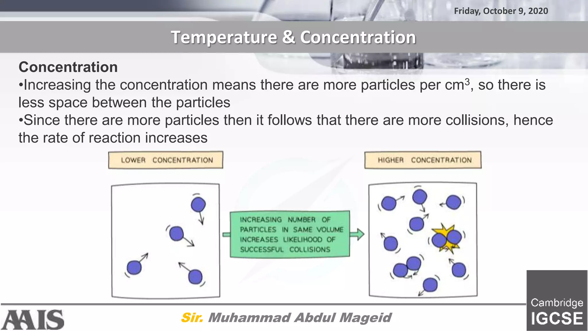 Friday, October 9, 2020
Temperature & Concentration
Sir. Muhammad Abdul Mageid
Concentration
•Increasing the concentration means there are more particles per cm3, so there is
less space between the particles
•Since there are more particles then it follows that there are more collisions, hence
the rate of reaction increases