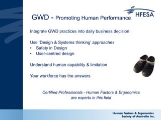 GWD - Promoting Human Performance
Integrate GWD practices into daily business decision
Use ‘Design & Systems thinking’ approaches
• Safety in Design
• User-centred design
Understand human capability & limitation
Your workforce has the answers
Certified Professionals - Human Factors & Ergonomics
are experts in this field
 