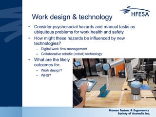 Work design & technology
• Consider psychosocial hazards and manual tasks as
ubiquitous problems for work health and safety
• How might these hazards be influenced by new
technologies?
– Digital work flow management
– Collaborative robotic (cobot) technology
• What are the likely
outcomes for:
– Work design?
– WHS?
 