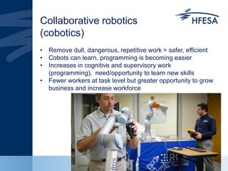 Collaborative robotics
(cobotics)
• Remove dull, dangerous, repetitive work = safer, efficient
• Cobots can learn, programming is becoming easier
• Increases in cognitive and supervisory work
(programming), need/opportunity to learn new skills
• Fewer workers at task level but greater opportunity to grow
business and increase workforce
 