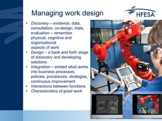 Managing work design
• Discovery – evidence, data,
consultation, co-design, trials,
evaluation – remember
physical, cognitive and
organisational
aspects of work
• Design – a back and forth stage
of discovery and developing
solutions
• Integration – embed what works
into business processes,
policies, procedures, strategies,
continuous improvement
• Interactions between functions
• Characteristics of good work
 