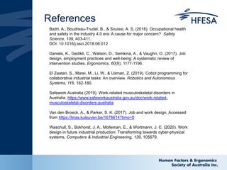 References
Badri, A., Boudreau-Trudel, B., & Souissi, A. S. (2018). Occupational health
and safety in the industry 4.0 era: A cause for major concern? Safety
Science, 109, 403-411.
DOI: 10.1016/j.ssci.2018.06.012
Daniels, K., Gedikli, C., Watson, D., Semkina, A., & Vaughn, O. (2017). Job
design, employment practices and well-being: A systematic review of
intervention studies. Ergonomics, 60(9), 1177-1196.
El Zaatari, S., Marei, M., Li, W., & Usman, Z. (2019). Cobot programming for
collaborative industrial tasks: An overview. Robotics and Autonomous
Systems, 116, 162-180.
Safework Australia (2019). Work-related musculoskeletal disorders in
Australia. https://www.safeworkaustralia.gov.au/doc/work-related-
musculoskeletal-disorders-australia
Van den Broeck, A., & Parker, S. K. (2017). Job and work design. Accessed
from https://lirias.kuleuven.be/1678614?limo=0
Waschull, S., Bokhorst, J. A., Molleman, E., & Wortmann, J. C. (2020). Work
design in future industrial production: Transforming towards cyber-physical
systems. Computers & Industrial Engineering, 139, 105679.
 