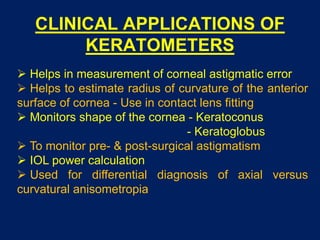 CLINICAL APPLICATIONS OF
KERATOMETERS
 Helps in measurement of corneal astigmatic error
 Helps to estimate radius of curvature of the anterior
surface of cornea - Use in contact lens fitting
 Monitors shape of the cornea - Keratoconus
- Keratoglobus
 To monitor pre- & post-surgical astigmatism
 IOL power calculation
 Used for differential diagnosis of axial versus
curvatural anisometropia
 