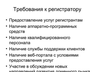Требования к регистратору  Предоставление услуг регистрантам Наличие аппаратно-программных средств Наличие квалифицированного персонала Наличие службы поддержки клиентов Наличие веб-портала с условиями предоставления услуг Участие в обсуждении новых направлений развития доменного рынка 