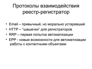 Протоколы взаимодействия реестр-регистратор Email – привычный, но морально устаревший  HTTP – “шашечки” для регистраторов RRP – первая попытка автоматизации EPP - новые возможности для автоматизации  работы с контактными объектами 